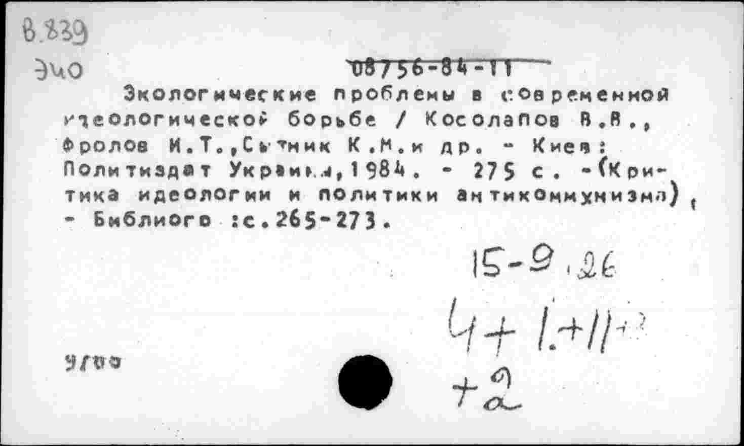 ﻿В 5*9
087^56 -8Д-ТЛ

Экологические проблемы в современной идеологической борьбе / Косолапов 8.В., Фролов И . Т., С Ь' тн ик К.М.и др. - Киев: Политиздат Укрви». .4, 1 984 . - 27 5 с. -(Критика идеологии и политики антикоммунизма) ( - Библиого :с.265“273.
lf-S.iL

-Н /.+ //;?